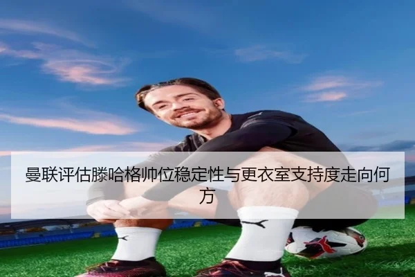 曼联评估滕哈格帅位稳定性与更衣室支持度走向何方