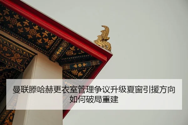 曼联滕哈赫更衣室管理争议升级夏窗引援方向如何破局重建