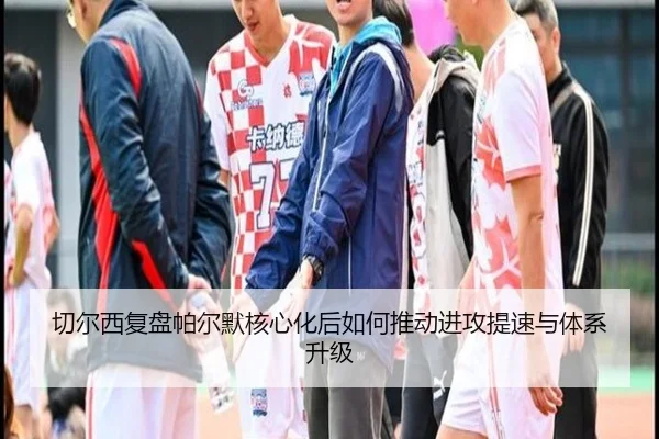 切尔西复盘帕尔默核心化后如何推动进攻提速与体系升级