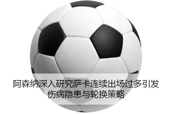 阿森纳深入研究萨卡连续出场过多引发伤病隐患与轮换策略