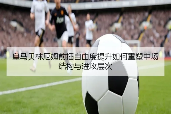 皇马贝林厄姆前插自由度提升如何重塑中场结构与进攻层次