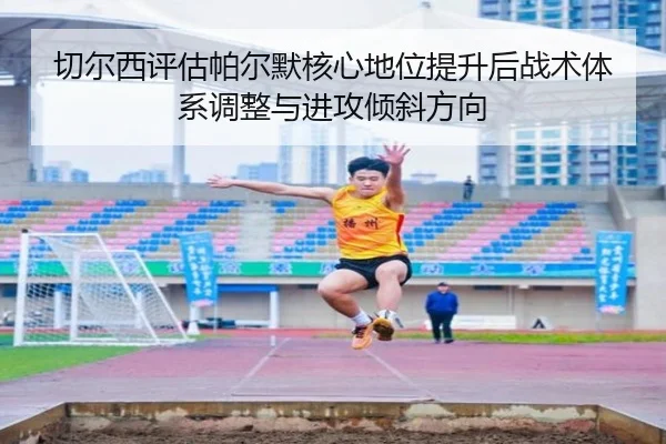 切尔西评估帕尔默核心地位提升后战术体系调整与进攻倾斜方向